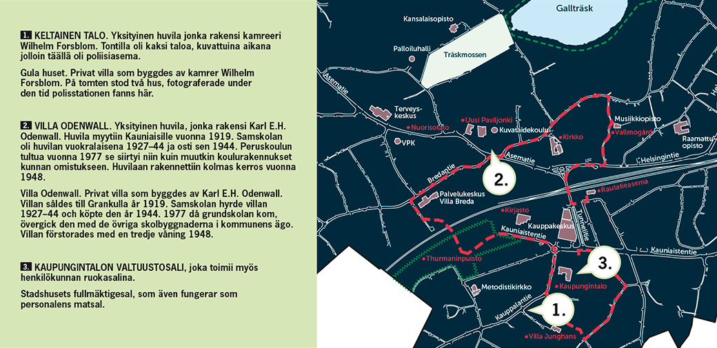 1. Keltainen talo. Yksityinen huvila jonka rakensi kamreeri Wilhelm Forsblom. Tontilla oli kaksi taloa, kuvattuina aikana jolloin täällä oli poliisiasema.  Gula huset. Privat villa som byggdes av kamrer Wilhelm Forsblom. På tomten stod två hus, fotograferade under den tid polisstationen fanns här. 2. Villa Odenwall. Yksityinen huvila, jonka rakensi Karl E.H. Odenwall. Huvila myytiin Kauniaisille vuonna 1919. Samskolan oli huvilan vuokralaisena 1927–44 ja osti sen 1944. Peruskoulun tultua vuonna 1977 se siirtyi niin kuin muutkin koulurakennukset kunnan omistukseen. Huvilaan rakennettiin kolmas kerros vuonna 1948. Villa Odenwall. Privat villa som byggdes av Karl E.H. Odenwall. Villan såldes till Grankulla år 1919. Samskolan hyrde villan 1927–44 och köpte den år 1944. 1977 då grundskolan kom, övergick den med de övriga skolbyggnaderna i kommunens ägo. Villan förstorades med en tredje våning 1948.  3. Kaupungintalon valtuustosali, joka toimii myös henkilökunnan ruokasalina.  Stadshusets fullmäktigesal, som även fungerar som personalens matsal.